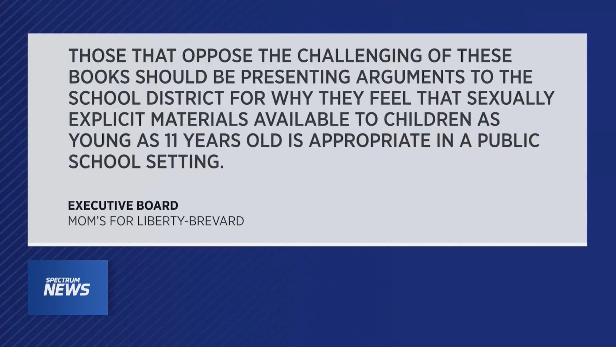 THOSE THAT OPPOSE THE CHALLENGING OF THESE BOOKS SHOULD BE PRESENTING ARGUMENTS TO THE SCHOOL DISTRICT FOR WHY THEY FEEL THAT SEXUALLY EXPLICIT MATERIALS AVAILABLE TO CHILDREN AS YOUNG AS 11 YEARS OLD IS APPROPRIATE IN A PUBLIC SCHOOL SETTING. EXECUTIVE BOARD MOM'S FOR LIBERTY-BREVARD