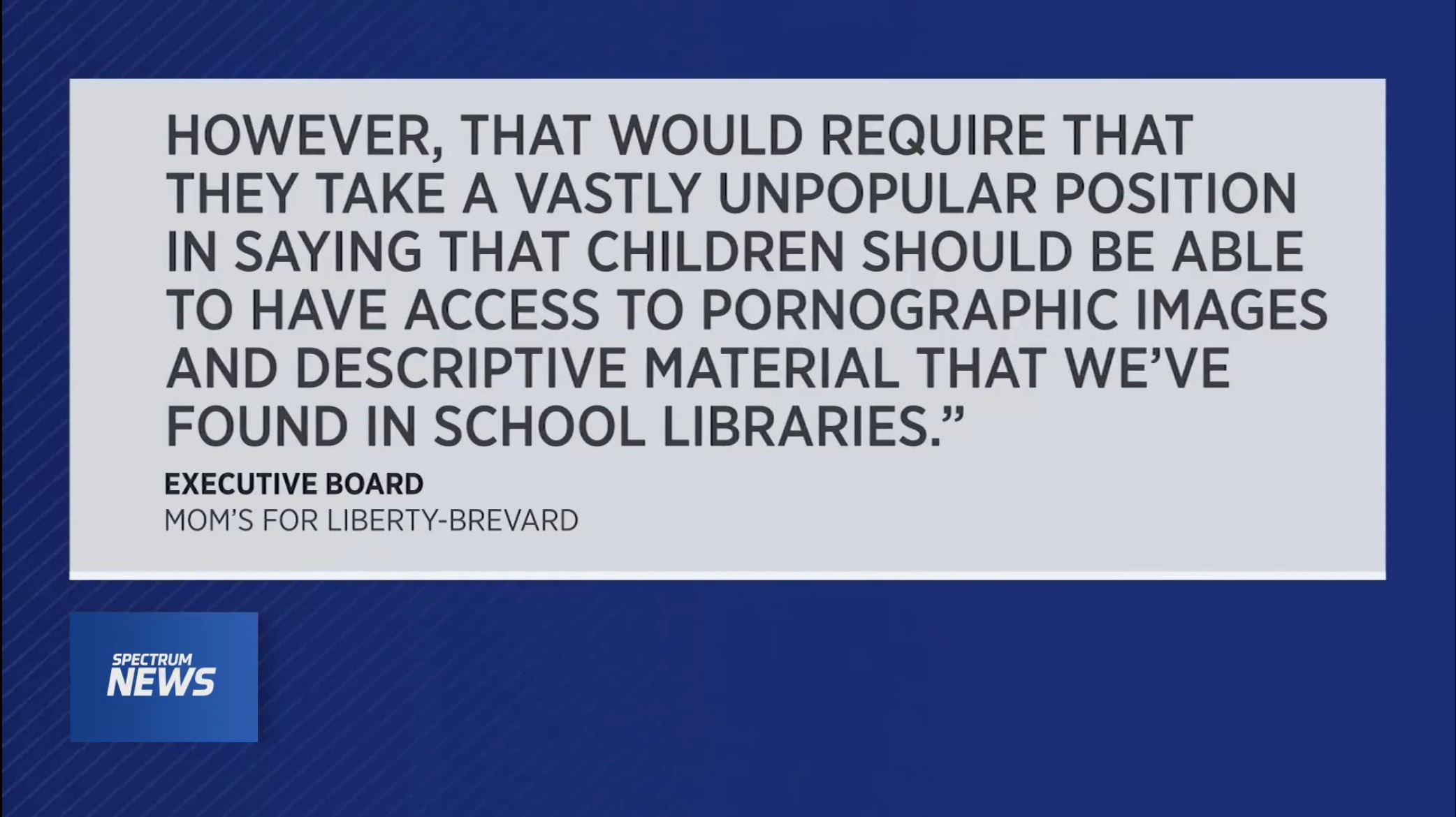 HOWEVER, THAT WOULD REQUIRE THAT THEY TAKE A VASTLY UNPOPULAR POSITION IN SAYING THAT CHILDREN SHOULD BE ABLE TO HAVE ACCESS TO PORNOGRAPHIC IMAGES AND DESCRIPTIVE MATERIAL THAT WE'VE FOUND IN SCHOOL LIBRARIES. EXECUTIVE BOARD MOM'S FOR LIBERTY-BREVARD