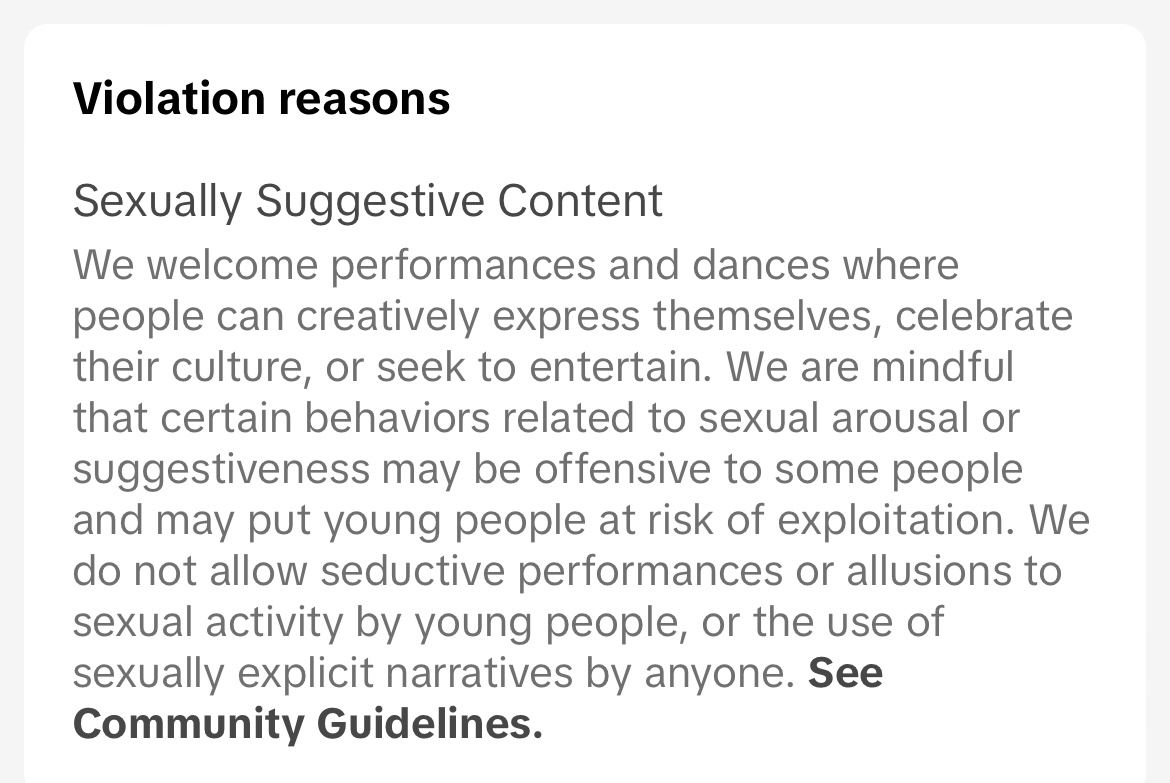 Screenshot: Violation reasons - Sexually Suggestive Content. We welcome performances and dances where people can creatively express themselves, celebrate their culture, or seek to entertain. We are mindful that certain behaviors related to sexual arousal or suggestiveness may be offensive to some people and may put young people at risk of exploitation. We do not allow seductive performances or allusions to sexual activity by young people, or the use of sexually explicit narratives by anyone.